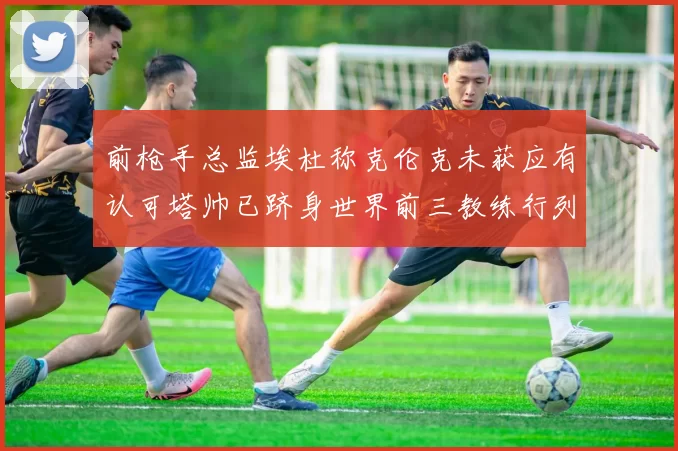 前枪手总监埃杜称克伦克未获应有认可塔帅已跻身世界前三教练行列