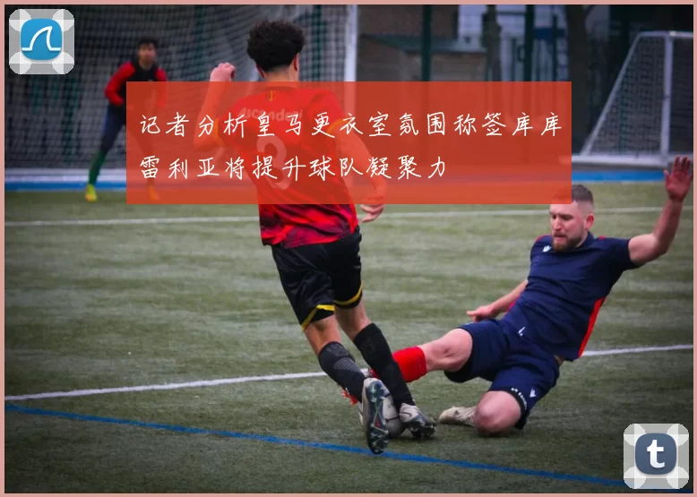 记者分析皇马更衣室氛围称签库库雷利亚将提升球队凝聚力