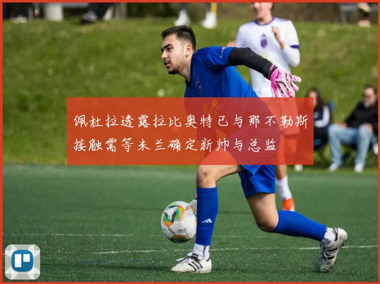 佩杜拉透露拉比奥特已与那不勒斯接触需等米兰确定新帅与总监