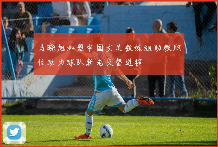 马晓旭加盟中国女足教练组助教职位助力球队新老交替进程