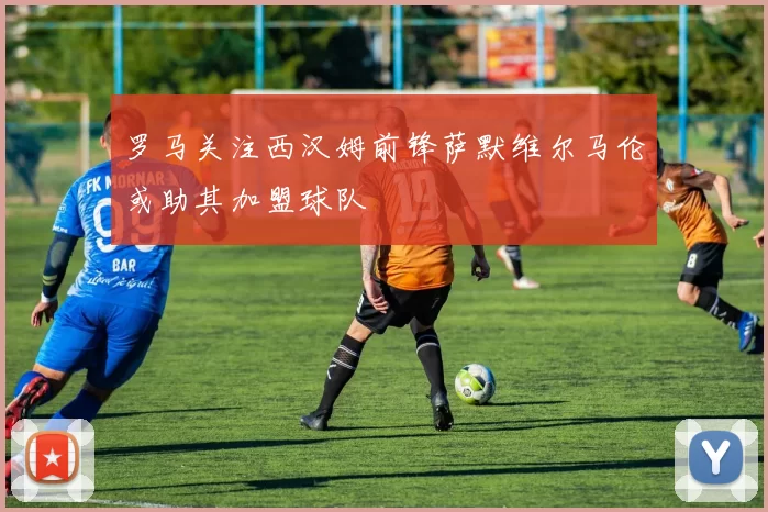 罗马关注西汉姆前锋萨默维尔马伦或助其加盟球队