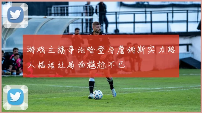 游戏主播争论哈登与詹姆斯实力路人插话让局面尴尬不已