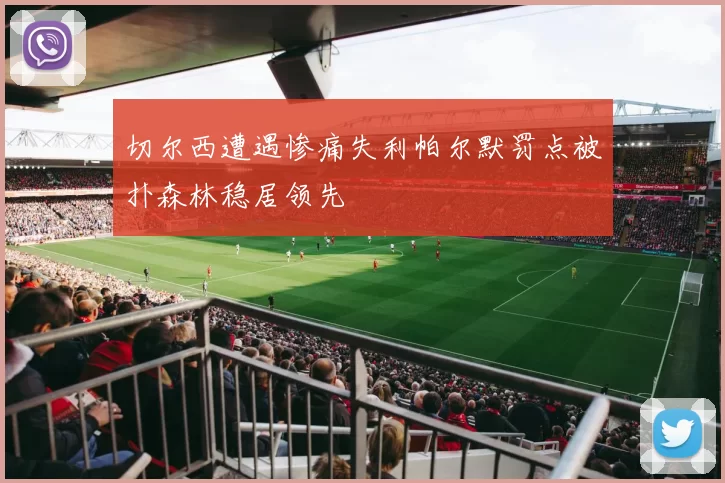 切尔西遭遇惨痛失利帕尔默罚点被扑森林稳居领先