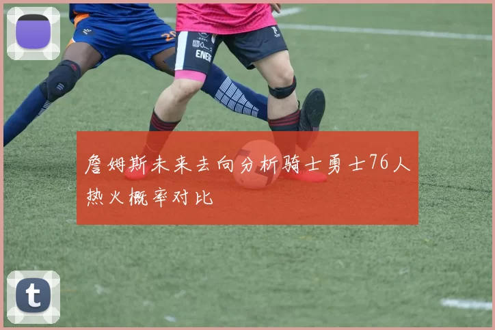 詹姆斯未来去向分析骑士勇士76人热火概率对比