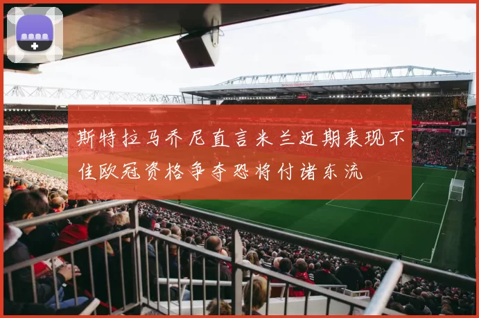 斯特拉马乔尼直言米兰近期表现不佳欧冠资格争夺恐将付诸东流