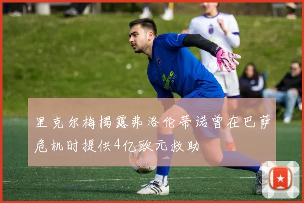 里克尔梅揭露弗洛伦蒂诺曾在巴萨危机时提供4亿欧元救助