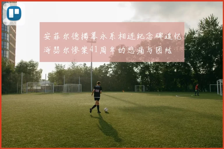 安菲尔德揭幕永系相连纪念碑追忆海瑟尔惨案41周年的悲痛与团结