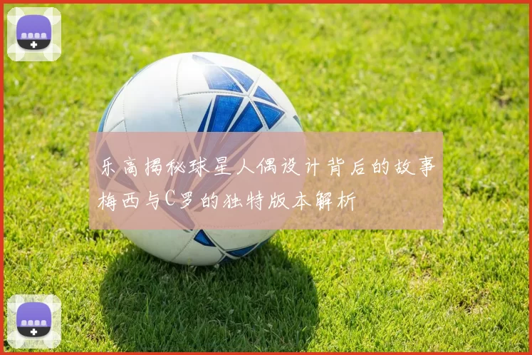 乐高揭秘球星人偶设计背后的故事梅西与C罗的独特版本解析