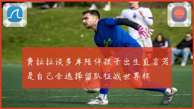 费拉拉谈多库陪伴孩子出生直言若是自己会选择留队征战世界杯