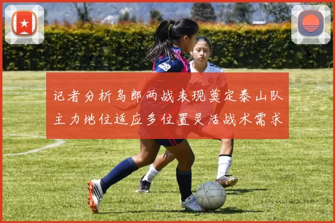 记者分析乌郎两战表现奠定泰山队主力地位适应多位置灵活战术需求