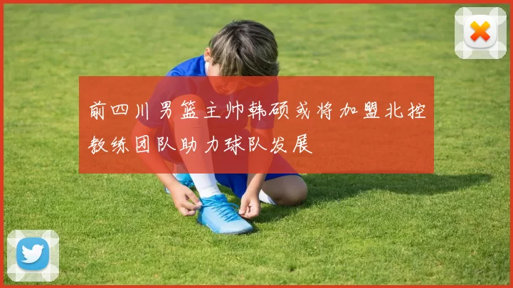 前四川男篮主帅韩硕或将加盟北控教练团队助力球队发展