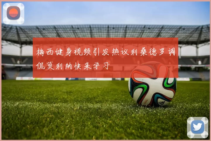 梅西健身视频引发热议利桑德罗调侃莫利纳快来学习